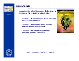 BIBLIOGRAFÍA
                    •   Introducción a los Mercados de Futuros y
                        Opciones (4ta Edición) John C. Hull
    Derivados



                        – Capítulo 7 – Funcionamiento de los mercados
                          de opciones (Completo)
CERCA DEL CLIENTE

                        – Capítulo 8 – Propiedades de las opciones
                          sobre acciones (Págs. 805-814)

                        – Capítulo 9 – Estrategias especulativas
                          utilizando opciones (Completo)




                                 #REF – Biblioteca Central: 332.6 H913

                                                                         2
 
