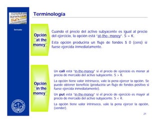 Terminología


    Derivados
                              Cuando el precio del activo subyacente es igual al precio
                    Opción    del ejercicio, la opción está “at-the- money”. S = K.
                    ¨at the
                              Esta opción produciría un flujo de fondos $ 0 (cero) si
CERCA DEL CLIENTE   money¨    fuese ejercida inmediatamente.




                               Un call está “in-the-money” si el precio de ejercicio es menor al
                               precio de mercado del activo subyacente. S > K.
                               La opción tiene valor intrínseco, vale la pena ejercer la opción. Se
                    Opción     puede obtener beneficio (produciría un flujo de fondos positivo si
                    ¨in the    fuese ejercida inmediatamente).
                    money¨     Un put está “in-the-money” si el precio de ejercicio es mayor al
                               precio de mercado del activo subyacente. S < K.
                               La opción tiene valor intrínseco, vale la pena ejercer la opción,
                               (vender).
                                                                                               21
 
