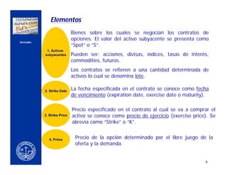 Elementos
                                      Bienes sobre los cuales se negocian los contratos de
                                      opciones. El valor del activo subyacente se presenta como
    Derivados
                                      “Spot” o “S”.
                     1. Activos
                    subyacentes       Pueden ser: acciones, divisas, índices, tasas de interés,
CERCA DEL CLIENTE
                                      commodities, futuros.
                                      Los contratos se refieren a una cantidad determinada de
                                      activos lo cual se denomina lote.

                    2. Strike Date    La fecha especificada en el contrato se conoce como fecha
                                      de vencimiento (expiration date, exercise date o maturity).

                                      Precio especificado en el contrato al cual se va a comprar el
                    3. Strike Price   activo se conoce como precio de ejercicio (exercise price). Se
                                      abrevia como “Strike” o “K”.


                       4. Prima        Precio de la opción determinado por el libre juego de la
                                       oferta y la demanda.


                                                                                               8
 