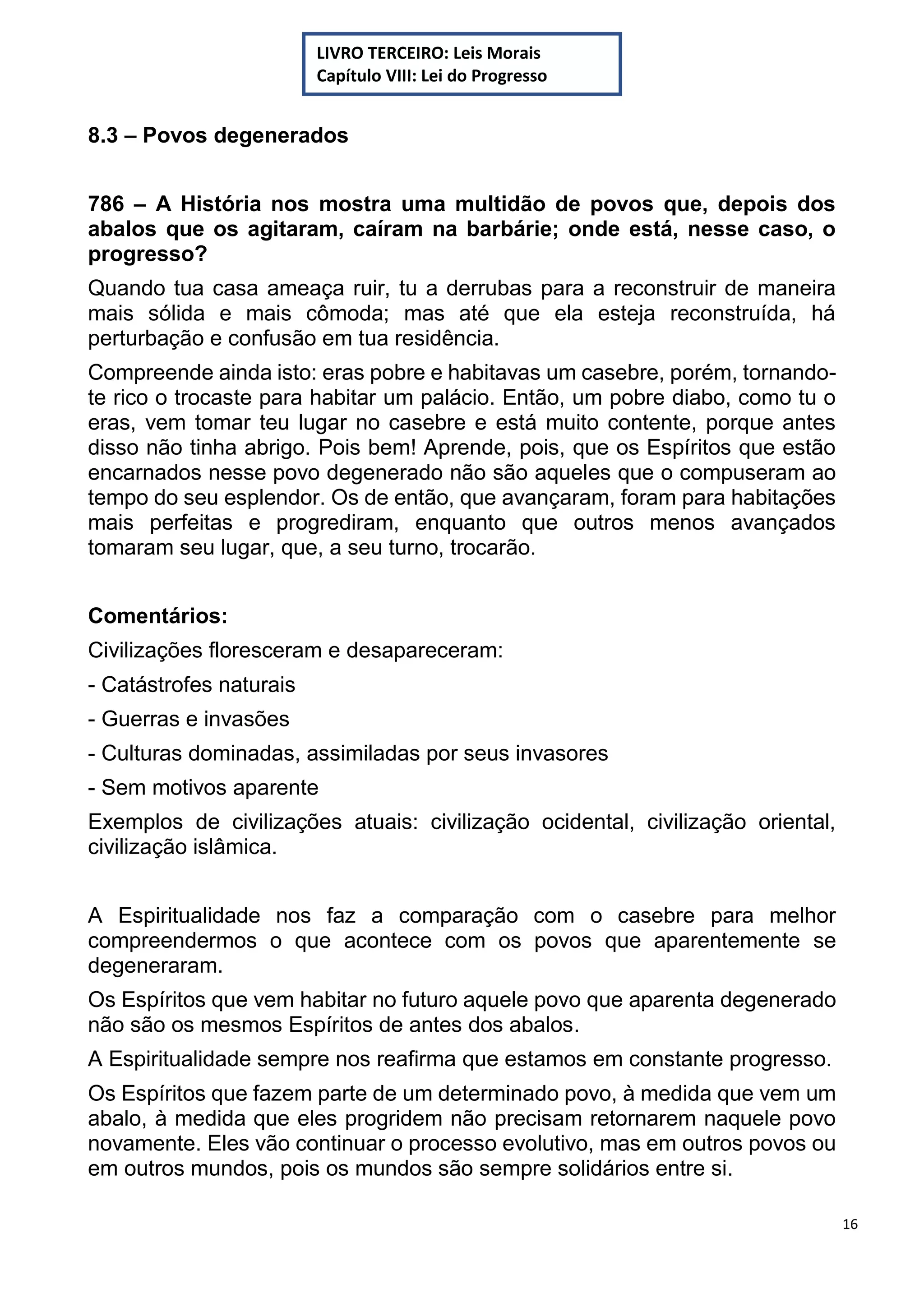 16
8.3 – Povos degenerados
786 – A História nos mostra uma multidão de povos que, depois dos
abalos que os agitaram, caíram na barbárie; onde está, nesse caso, o
progresso?
Quando tua casa ameaça ruir, tu a derrubas para a reconstruir de maneira
mais sólida e mais cômoda; mas até que ela esteja reconstruída, há
perturbação e confusão em tua residência.
Compreende ainda isto: eras pobre e habitavas um casebre, porém, tornando-
te rico o trocaste para habitar um palácio. Então, um pobre diabo, como tu o
eras, vem tomar teu lugar no casebre e está muito contente, porque antes
disso não tinha abrigo. Pois bem! Aprende, pois, que os Espíritos que estão
encarnados nesse povo degenerado não são aqueles que o compuseram ao
tempo do seu esplendor. Os de então, que avançaram, foram para habitações
mais perfeitas e progrediram, enquanto que outros menos avançados
tomaram seu lugar, que, a seu turno, trocarão.
Comentários:
Civilizações floresceram e desapareceram:
- Catástrofes naturais
- Guerras e invasões
- Culturas dominadas, assimiladas por seus invasores
- Sem motivos aparente
Exemplos de civilizações atuais: civilização ocidental, civilização oriental,
civilização islâmica.
A Espiritualidade nos faz a comparação com o casebre para melhor
compreendermos o que acontece com os povos que aparentemente se
degeneraram.
Os Espíritos que vem habitar no futuro aquele povo que aparenta degenerado
não são os mesmos Espíritos de antes dos abalos.
A Espiritualidade sempre nos reafirma que estamos em constante progresso.
Os Espíritos que fazem parte de um determinado povo, à medida que vem um
abalo, à medida que eles progridem não precisam retornarem naquele povo
novamente. Eles vão continuar o processo evolutivo, mas em outros povos ou
em outros mundos, pois os mundos são sempre solidários entre si.
LIVRO TERCEIRO: Leis Morais
Capítulo VIII: Lei do Progresso
 