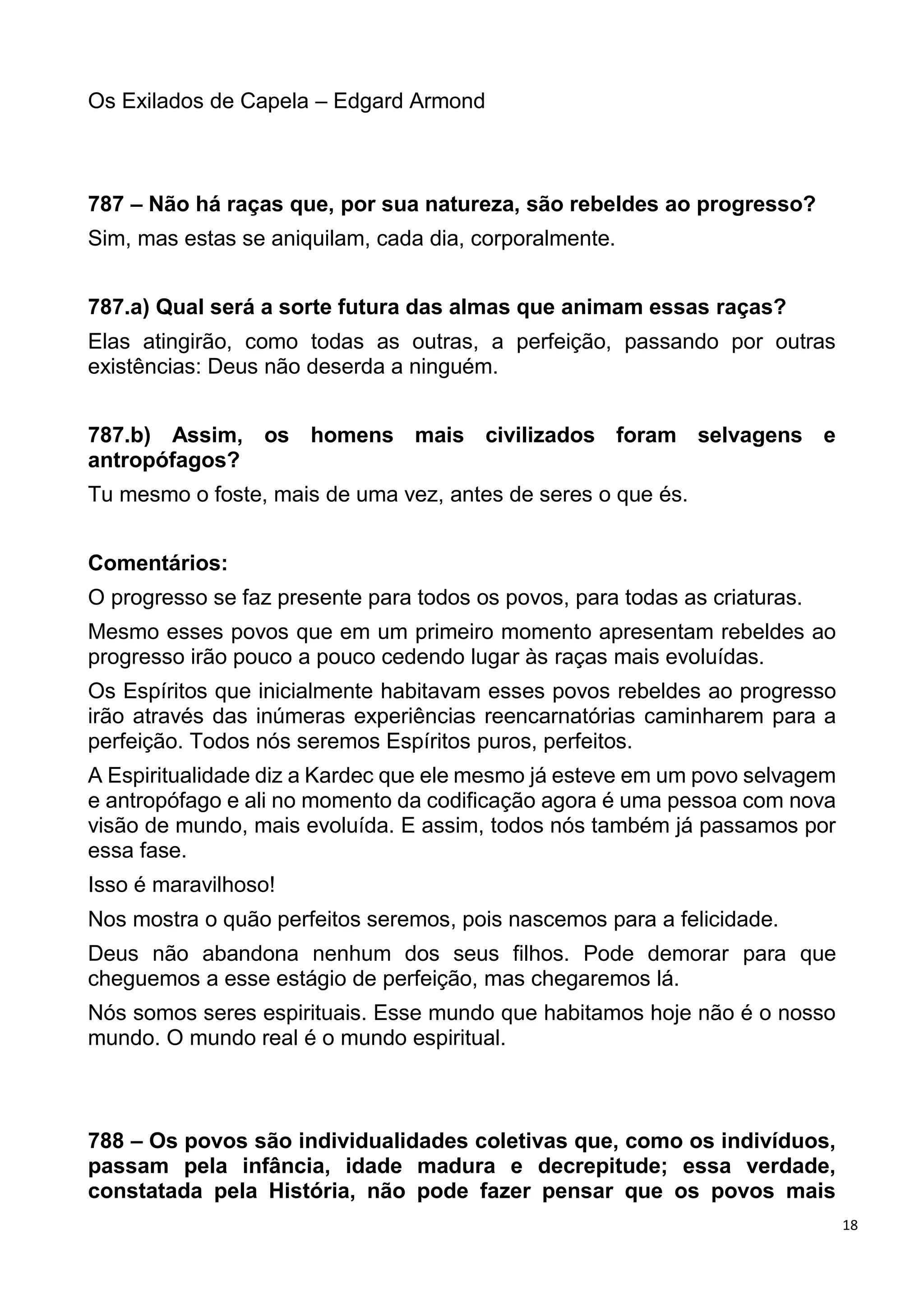 18
Os Exilados de Capela – Edgard Armond
787 – Não há raças que, por sua natureza, são rebeldes ao progresso?
Sim, mas estas se aniquilam, cada dia, corporalmente.
787.a) Qual será a sorte futura das almas que animam essas raças?
Elas atingirão, como todas as outras, a perfeição, passando por outras
existências: Deus não deserda a ninguém.
787.b) Assim, os homens mais civilizados foram selvagens e
antropófagos?
Tu mesmo o foste, mais de uma vez, antes de seres o que és.
Comentários:
O progresso se faz presente para todos os povos, para todas as criaturas.
Mesmo esses povos que em um primeiro momento apresentam rebeldes ao
progresso irão pouco a pouco cedendo lugar às raças mais evoluídas.
Os Espíritos que inicialmente habitavam esses povos rebeldes ao progresso
irão através das inúmeras experiências reencarnatórias caminharem para a
perfeição. Todos nós seremos Espíritos puros, perfeitos.
A Espiritualidade diz a Kardec que ele mesmo já esteve em um povo selvagem
e antropófago e ali no momento da codificação agora é uma pessoa com nova
visão de mundo, mais evoluída. E assim, todos nós também já passamos por
essa fase.
Isso é maravilhoso!
Nos mostra o quão perfeitos seremos, pois nascemos para a felicidade.
Deus não abandona nenhum dos seus filhos. Pode demorar para que
cheguemos a esse estágio de perfeição, mas chegaremos lá.
Nós somos seres espirituais. Esse mundo que habitamos hoje não é o nosso
mundo. O mundo real é o mundo espiritual.
788 – Os povos são individualidades coletivas que, como os indivíduos,
passam pela infância, idade madura e decrepitude; essa verdade,
constatada pela História, não pode fazer pensar que os povos mais
 