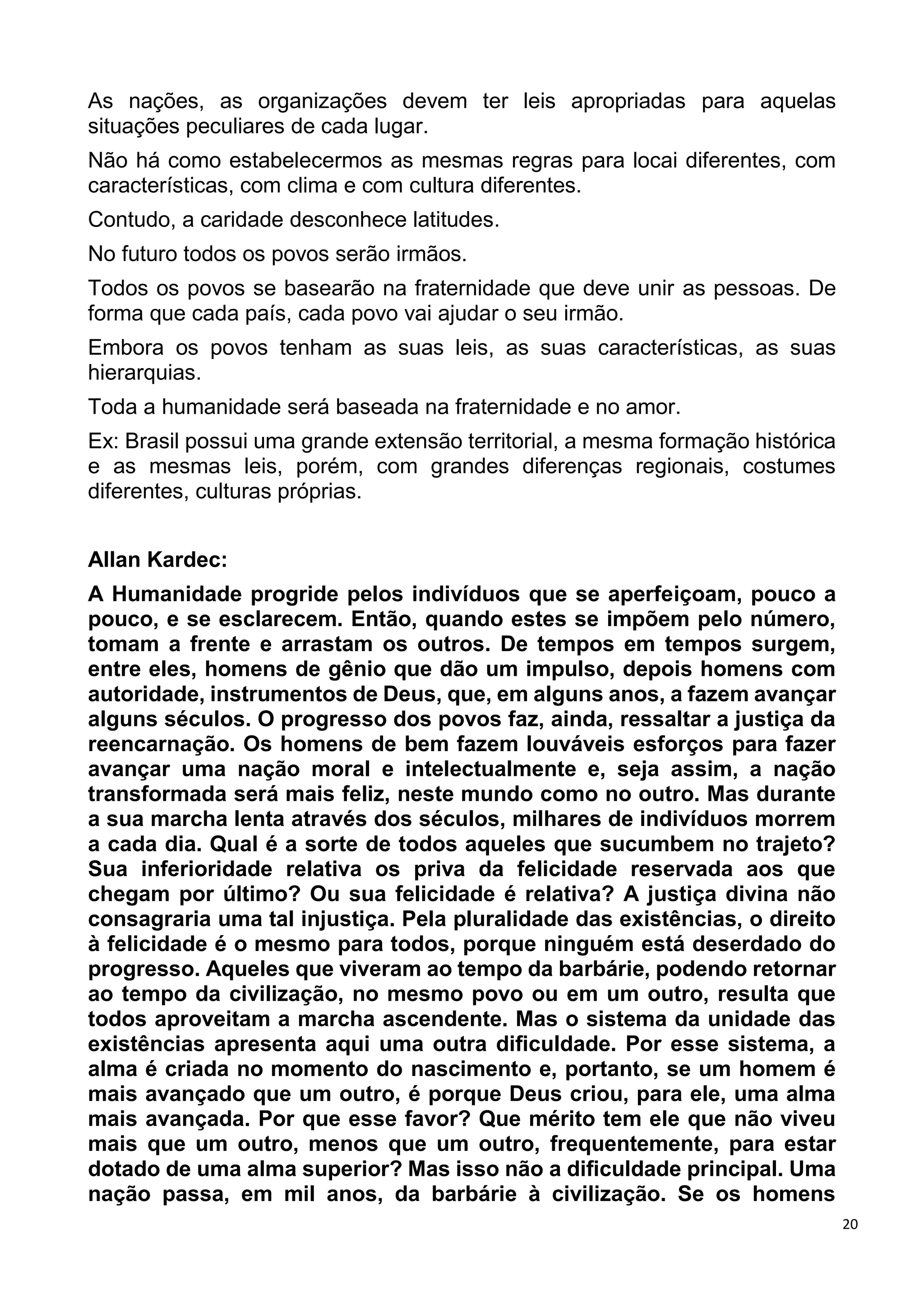 20
As nações, as organizações devem ter leis apropriadas para aquelas
situações peculiares de cada lugar.
Não há como estabelecermos as mesmas regras para locai diferentes, com
características, com clima e com cultura diferentes.
Contudo, a caridade desconhece latitudes.
No futuro todos os povos serão irmãos.
Todos os povos se basearão na fraternidade que deve unir as pessoas. De
forma que cada país, cada povo vai ajudar o seu irmão.
Embora os povos tenham as suas leis, as suas características, as suas
hierarquias.
Toda a humanidade será baseada na fraternidade e no amor.
Ex: Brasil possui uma grande extensão territorial, a mesma formação histórica
e as mesmas leis, porém, com grandes diferenças regionais, costumes
diferentes, culturas próprias.
Allan Kardec:
A Humanidade progride pelos indivíduos que se aperfeiçoam, pouco a
pouco, e se esclarecem. Então, quando estes se impõem pelo número,
tomam a frente e arrastam os outros. De tempos em tempos surgem,
entre eles, homens de gênio que dão um impulso, depois homens com
autoridade, instrumentos de Deus, que, em alguns anos, a fazem avançar
alguns séculos. O progresso dos povos faz, ainda, ressaltar a justiça da
reencarnação. Os homens de bem fazem louváveis esforços para fazer
avançar uma nação moral e intelectualmente e, seja assim, a nação
transformada será mais feliz, neste mundo como no outro. Mas durante
a sua marcha lenta através dos séculos, milhares de indivíduos morrem
a cada dia. Qual é a sorte de todos aqueles que sucumbem no trajeto?
Sua inferioridade relativa os priva da felicidade reservada aos que
chegam por último? Ou sua felicidade é relativa? A justiça divina não
consagraria uma tal injustiça. Pela pluralidade das existências, o direito
à felicidade é o mesmo para todos, porque ninguém está deserdado do
progresso. Aqueles que viveram ao tempo da barbárie, podendo retornar
ao tempo da civilização, no mesmo povo ou em um outro, resulta que
todos aproveitam a marcha ascendente. Mas o sistema da unidade das
existências apresenta aqui uma outra dificuldade. Por esse sistema, a
alma é criada no momento do nascimento e, portanto, se um homem é
mais avançado que um outro, é porque Deus criou, para ele, uma alma
mais avançada. Por que esse favor? Que mérito tem ele que não viveu
mais que um outro, menos que um outro, frequentemente, para estar
dotado de uma alma superior? Mas isso não a dificuldade principal. Uma
nação passa, em mil anos, da barbárie à civilização. Se os homens
 