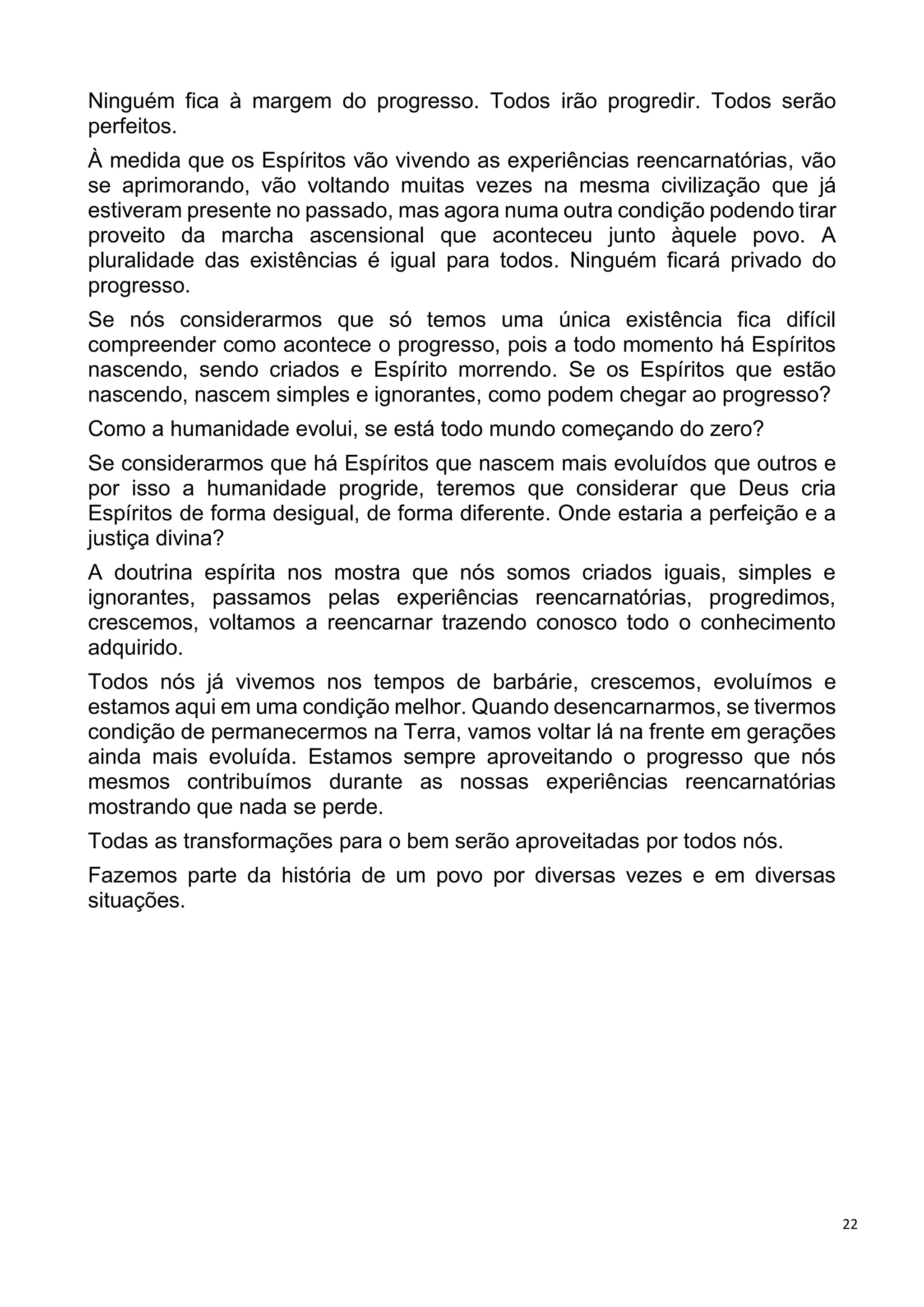 22
Ninguém fica à margem do progresso. Todos irão progredir. Todos serão
perfeitos.
À medida que os Espíritos vão vivendo as experiências reencarnatórias, vão
se aprimorando, vão voltando muitas vezes na mesma civilização que já
estiveram presente no passado, mas agora numa outra condição podendo tirar
proveito da marcha ascensional que aconteceu junto àquele povo. A
pluralidade das existências é igual para todos. Ninguém ficará privado do
progresso.
Se nós considerarmos que só temos uma única existência fica difícil
compreender como acontece o progresso, pois a todo momento há Espíritos
nascendo, sendo criados e Espírito morrendo. Se os Espíritos que estão
nascendo, nascem simples e ignorantes, como podem chegar ao progresso?
Como a humanidade evolui, se está todo mundo começando do zero?
Se considerarmos que há Espíritos que nascem mais evoluídos que outros e
por isso a humanidade progride, teremos que considerar que Deus cria
Espíritos de forma desigual, de forma diferente. Onde estaria a perfeição e a
justiça divina?
A doutrina espírita nos mostra que nós somos criados iguais, simples e
ignorantes, passamos pelas experiências reencarnatórias, progredimos,
crescemos, voltamos a reencarnar trazendo conosco todo o conhecimento
adquirido.
Todos nós já vivemos nos tempos de barbárie, crescemos, evoluímos e
estamos aqui em uma condição melhor. Quando desencarnarmos, se tivermos
condição de permanecermos na Terra, vamos voltar lá na frente em gerações
ainda mais evoluída. Estamos sempre aproveitando o progresso que nós
mesmos contribuímos durante as nossas experiências reencarnatórias
mostrando que nada se perde.
Todas as transformações para o bem serão aproveitadas por todos nós.
Fazemos parte da história de um povo por diversas vezes e em diversas
situações.
 