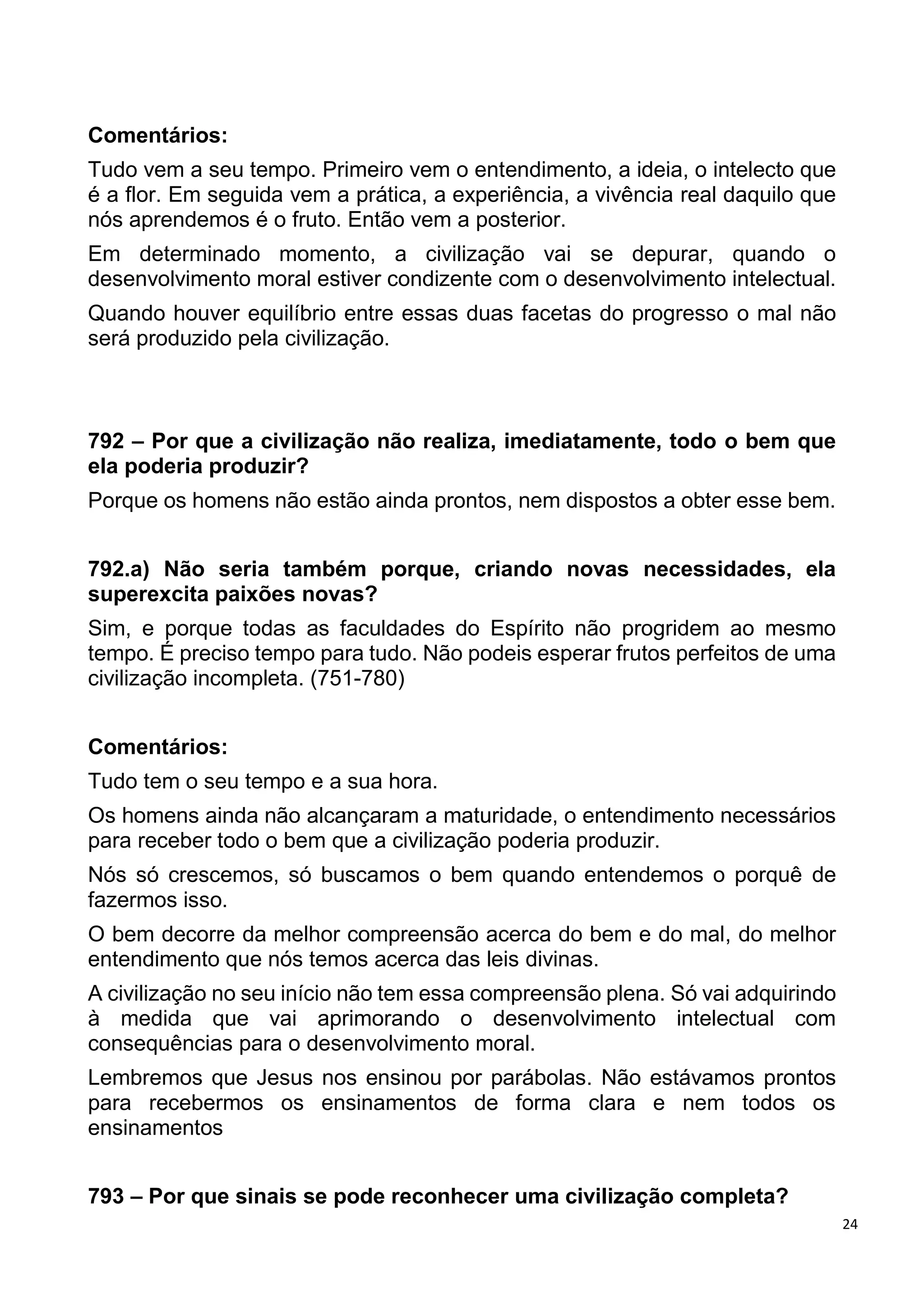 24
Comentários:
Tudo vem a seu tempo. Primeiro vem o entendimento, a ideia, o intelecto que
é a flor. Em seguida vem a prática, a experiência, a vivência real daquilo que
nós aprendemos é o fruto. Então vem a posterior.
Em determinado momento, a civilização vai se depurar, quando o
desenvolvimento moral estiver condizente com o desenvolvimento intelectual.
Quando houver equilíbrio entre essas duas facetas do progresso o mal não
será produzido pela civilização.
792 – Por que a civilização não realiza, imediatamente, todo o bem que
ela poderia produzir?
Porque os homens não estão ainda prontos, nem dispostos a obter esse bem.
792.a) Não seria também porque, criando novas necessidades, ela
superexcita paixões novas?
Sim, e porque todas as faculdades do Espírito não progridem ao mesmo
tempo. É preciso tempo para tudo. Não podeis esperar frutos perfeitos de uma
civilização incompleta. (751-780)
Comentários:
Tudo tem o seu tempo e a sua hora.
Os homens ainda não alcançaram a maturidade, o entendimento necessários
para receber todo o bem que a civilização poderia produzir.
Nós só crescemos, só buscamos o bem quando entendemos o porquê de
fazermos isso.
O bem decorre da melhor compreensão acerca do bem e do mal, do melhor
entendimento que nós temos acerca das leis divinas.
A civilização no seu início não tem essa compreensão plena. Só vai adquirindo
à medida que vai aprimorando o desenvolvimento intelectual com
consequências para o desenvolvimento moral.
Lembremos que Jesus nos ensinou por parábolas. Não estávamos prontos
para recebermos os ensinamentos de forma clara e nem todos os
ensinamentos
793 – Por que sinais se pode reconhecer uma civilização completa?
 