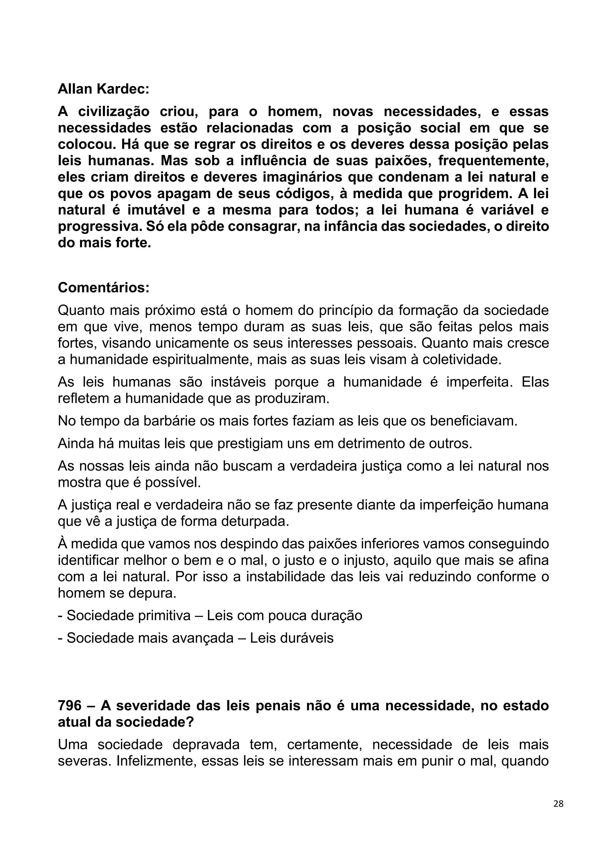 28
Allan Kardec:
A civilização criou, para o homem, novas necessidades, e essas
necessidades estão relacionadas com a posição social em que se
colocou. Há que se regrar os direitos e os deveres dessa posição pelas
leis humanas. Mas sob a influência de suas paixões, frequentemente,
eles criam direitos e deveres imaginários que condenam a lei natural e
que os povos apagam de seus códigos, à medida que progridem. A lei
natural é imutável e a mesma para todos; a lei humana é variável e
progressiva. Só ela pôde consagrar, na infância das sociedades, o direito
do mais forte.
Comentários:
Quanto mais próximo está o homem do princípio da formação da sociedade
em que vive, menos tempo duram as suas leis, que são feitas pelos mais
fortes, visando unicamente os seus interesses pessoais. Quanto mais cresce
a humanidade espiritualmente, mais as suas leis visam à coletividade.
As leis humanas são instáveis porque a humanidade é imperfeita. Elas
refletem a humanidade que as produziram.
No tempo da barbárie os mais fortes faziam as leis que os beneficiavam.
Ainda há muitas leis que prestigiam uns em detrimento de outros.
As nossas leis ainda não buscam a verdadeira justiça como a lei natural nos
mostra que é possível.
A justiça real e verdadeira não se faz presente diante da imperfeição humana
que vê a justiça de forma deturpada.
À medida que vamos nos despindo das paixões inferiores vamos conseguindo
identificar melhor o bem e o mal, o justo e o injusto, aquilo que mais se afina
com a lei natural. Por isso a instabilidade das leis vai reduzindo conforme o
homem se depura.
- Sociedade primitiva – Leis com pouca duração
- Sociedade mais avançada – Leis duráveis
796 – A severidade das leis penais não é uma necessidade, no estado
atual da sociedade?
Uma sociedade depravada tem, certamente, necessidade de leis mais
severas. Infelizmente, essas leis se interessam mais em punir o mal, quando
 