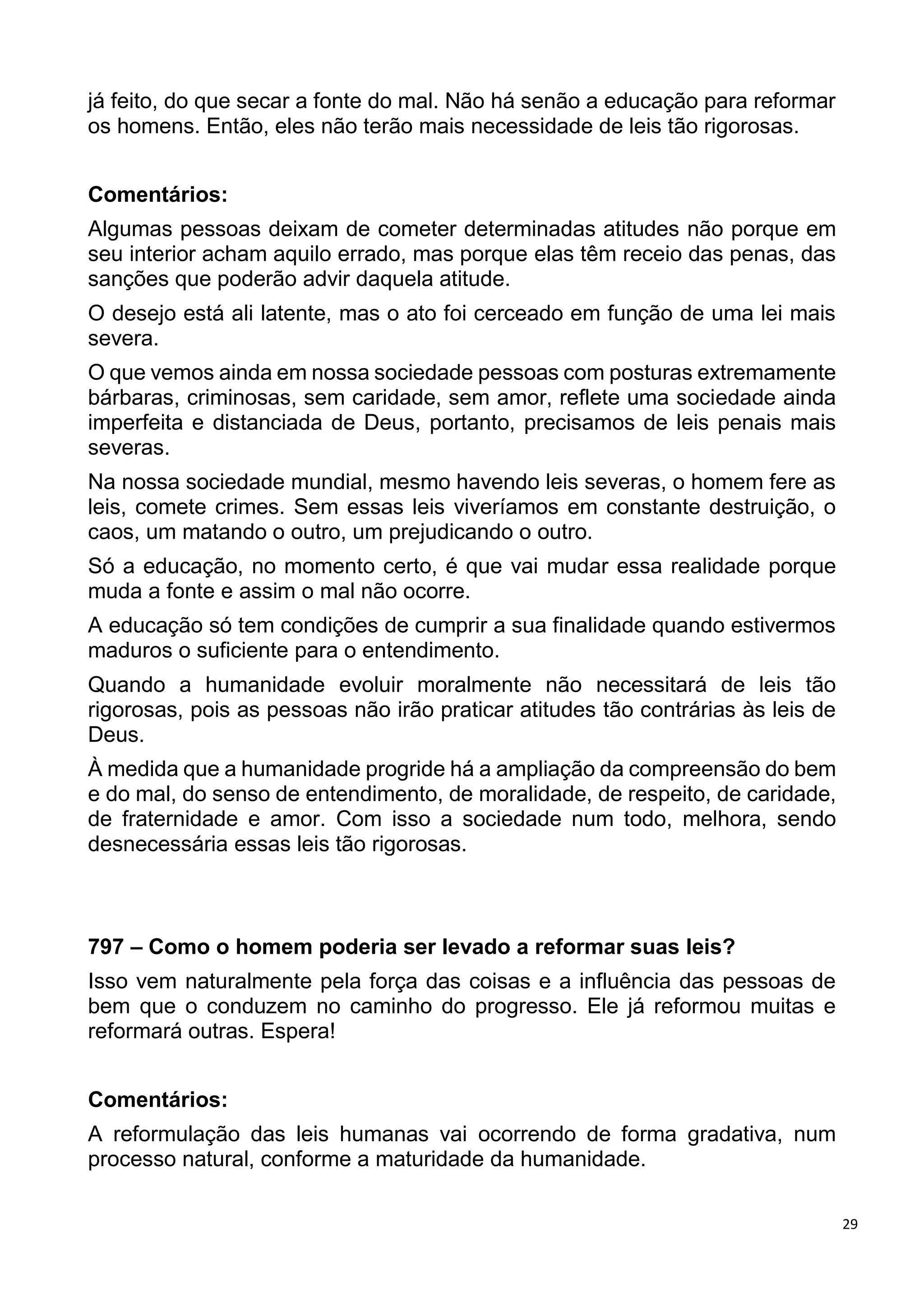 29
já feito, do que secar a fonte do mal. Não há senão a educação para reformar
os homens. Então, eles não terão mais necessidade de leis tão rigorosas.
Comentários:
Algumas pessoas deixam de cometer determinadas atitudes não porque em
seu interior acham aquilo errado, mas porque elas têm receio das penas, das
sanções que poderão advir daquela atitude.
O desejo está ali latente, mas o ato foi cerceado em função de uma lei mais
severa.
O que vemos ainda em nossa sociedade pessoas com posturas extremamente
bárbaras, criminosas, sem caridade, sem amor, reflete uma sociedade ainda
imperfeita e distanciada de Deus, portanto, precisamos de leis penais mais
severas.
Na nossa sociedade mundial, mesmo havendo leis severas, o homem fere as
leis, comete crimes. Sem essas leis viveríamos em constante destruição, o
caos, um matando o outro, um prejudicando o outro.
Só a educação, no momento certo, é que vai mudar essa realidade porque
muda a fonte e assim o mal não ocorre.
A educação só tem condições de cumprir a sua finalidade quando estivermos
maduros o suficiente para o entendimento.
Quando a humanidade evoluir moralmente não necessitará de leis tão
rigorosas, pois as pessoas não irão praticar atitudes tão contrárias às leis de
Deus.
À medida que a humanidade progride há a ampliação da compreensão do bem
e do mal, do senso de entendimento, de moralidade, de respeito, de caridade,
de fraternidade e amor. Com isso a sociedade num todo, melhora, sendo
desnecessária essas leis tão rigorosas.
797 – Como o homem poderia ser levado a reformar suas leis?
Isso vem naturalmente pela força das coisas e a influência das pessoas de
bem que o conduzem no caminho do progresso. Ele já reformou muitas e
reformará outras. Espera!
Comentários:
A reformulação das leis humanas vai ocorrendo de forma gradativa, num
processo natural, conforme a maturidade da humanidade.
 