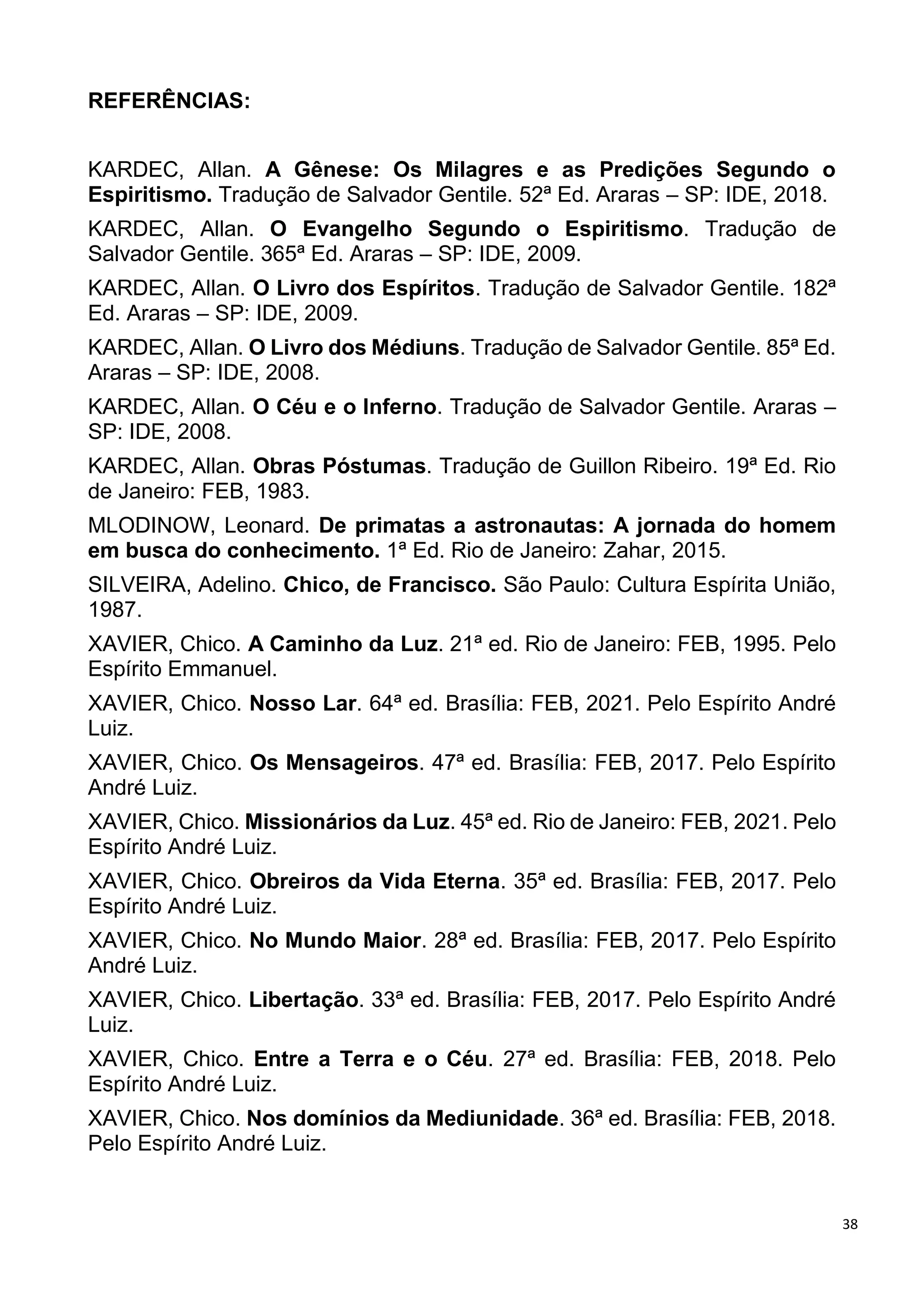 38
REFERÊNCIAS:
KARDEC, Allan. A Gênese: Os Milagres e as Predições Segundo o
Espiritismo. Tradução de Salvador Gentile. 52ª Ed. Araras – SP: IDE, 2018.
KARDEC, Allan. O Evangelho Segundo o Espiritismo. Tradução de
Salvador Gentile. 365ª Ed. Araras – SP: IDE, 2009.
KARDEC, Allan. O Livro dos Espíritos. Tradução de Salvador Gentile. 182ª
Ed. Araras – SP: IDE, 2009.
KARDEC, Allan. O Livro dos Médiuns. Tradução de Salvador Gentile. 85ª Ed.
Araras – SP: IDE, 2008.
KARDEC, Allan. O Céu e o Inferno. Tradução de Salvador Gentile. Araras –
SP: IDE, 2008.
KARDEC, Allan. Obras Póstumas. Tradução de Guillon Ribeiro. 19ª Ed. Rio
de Janeiro: FEB, 1983.
MLODINOW, Leonard. De primatas a astronautas: A jornada do homem
em busca do conhecimento. 1ª Ed. Rio de Janeiro: Zahar, 2015.
SILVEIRA, Adelino. Chico, de Francisco. São Paulo: Cultura Espírita União,
1987.
XAVIER, Chico. A Caminho da Luz. 21ª ed. Rio de Janeiro: FEB, 1995. Pelo
Espírito Emmanuel.
XAVIER, Chico. Nosso Lar. 64ª ed. Brasília: FEB, 2021. Pelo Espírito André
Luiz.
XAVIER, Chico. Os Mensageiros. 47ª ed. Brasília: FEB, 2017. Pelo Espírito
André Luiz.
XAVIER, Chico. Missionários da Luz. 45ª ed. Rio de Janeiro: FEB, 2021. Pelo
Espírito André Luiz.
XAVIER, Chico. Obreiros da Vida Eterna. 35ª ed. Brasília: FEB, 2017. Pelo
Espírito André Luiz.
XAVIER, Chico. No Mundo Maior. 28ª ed. Brasília: FEB, 2017. Pelo Espírito
André Luiz.
XAVIER, Chico. Libertação. 33ª ed. Brasília: FEB, 2017. Pelo Espírito André
Luiz.
XAVIER, Chico. Entre a Terra e o Céu. 27ª ed. Brasília: FEB, 2018. Pelo
Espírito André Luiz.
XAVIER, Chico. Nos domínios da Mediunidade. 36ª ed. Brasília: FEB, 2018.
Pelo Espírito André Luiz.
 