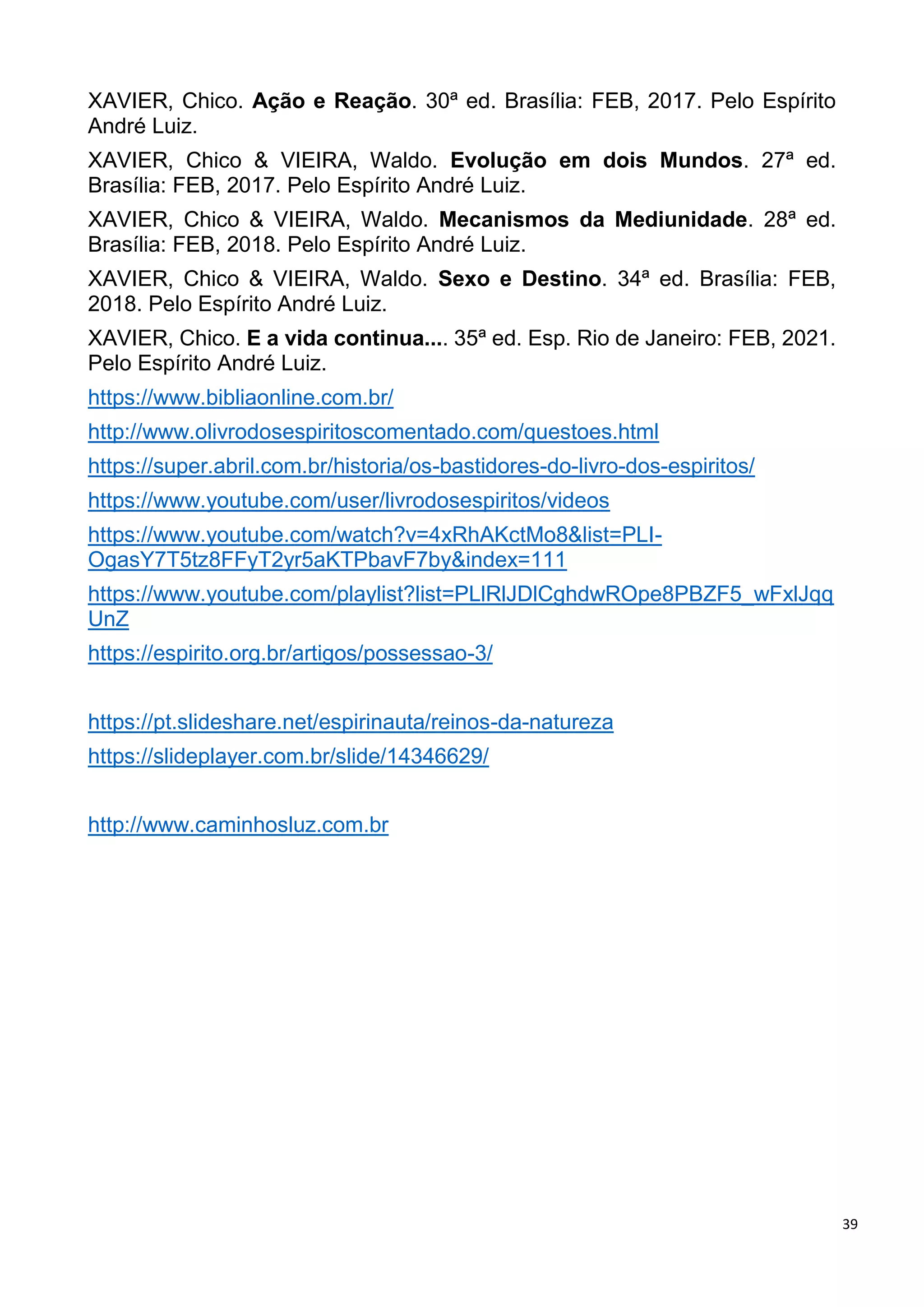 39
XAVIER, Chico. Ação e Reação. 30ª ed. Brasília: FEB, 2017. Pelo Espírito
André Luiz.
XAVIER, Chico & VIEIRA, Waldo. Evolução em dois Mundos. 27ª ed.
Brasília: FEB, 2017. Pelo Espírito André Luiz.
XAVIER, Chico & VIEIRA, Waldo. Mecanismos da Mediunidade. 28ª ed.
Brasília: FEB, 2018. Pelo Espírito André Luiz.
XAVIER, Chico & VIEIRA, Waldo. Sexo e Destino. 34ª ed. Brasília: FEB,
2018. Pelo Espírito André Luiz.
XAVIER, Chico. E a vida continua.... 35ª ed. Esp. Rio de Janeiro: FEB, 2021.
Pelo Espírito André Luiz.
https://www.bibliaonline.com.br/
http://www.olivrodosespiritoscomentado.com/questoes.html
https://super.abril.com.br/historia/os-bastidores-do-livro-dos-espiritos/
https://www.youtube.com/user/livrodosespiritos/videos
https://www.youtube.com/watch?v=4xRhAKctMo8&list=PLI-
OgasY7T5tz8FFyT2yr5aKTPbavF7by&index=111
https://www.youtube.com/playlist?list=PLlRlJDlCghdwROpe8PBZF5_wFxlJqq
UnZ
https://espirito.org.br/artigos/possessao-3/
https://pt.slideshare.net/espirinauta/reinos-da-natureza
https://slideplayer.com.br/slide/14346629/
http://www.caminhosluz.com.br
 