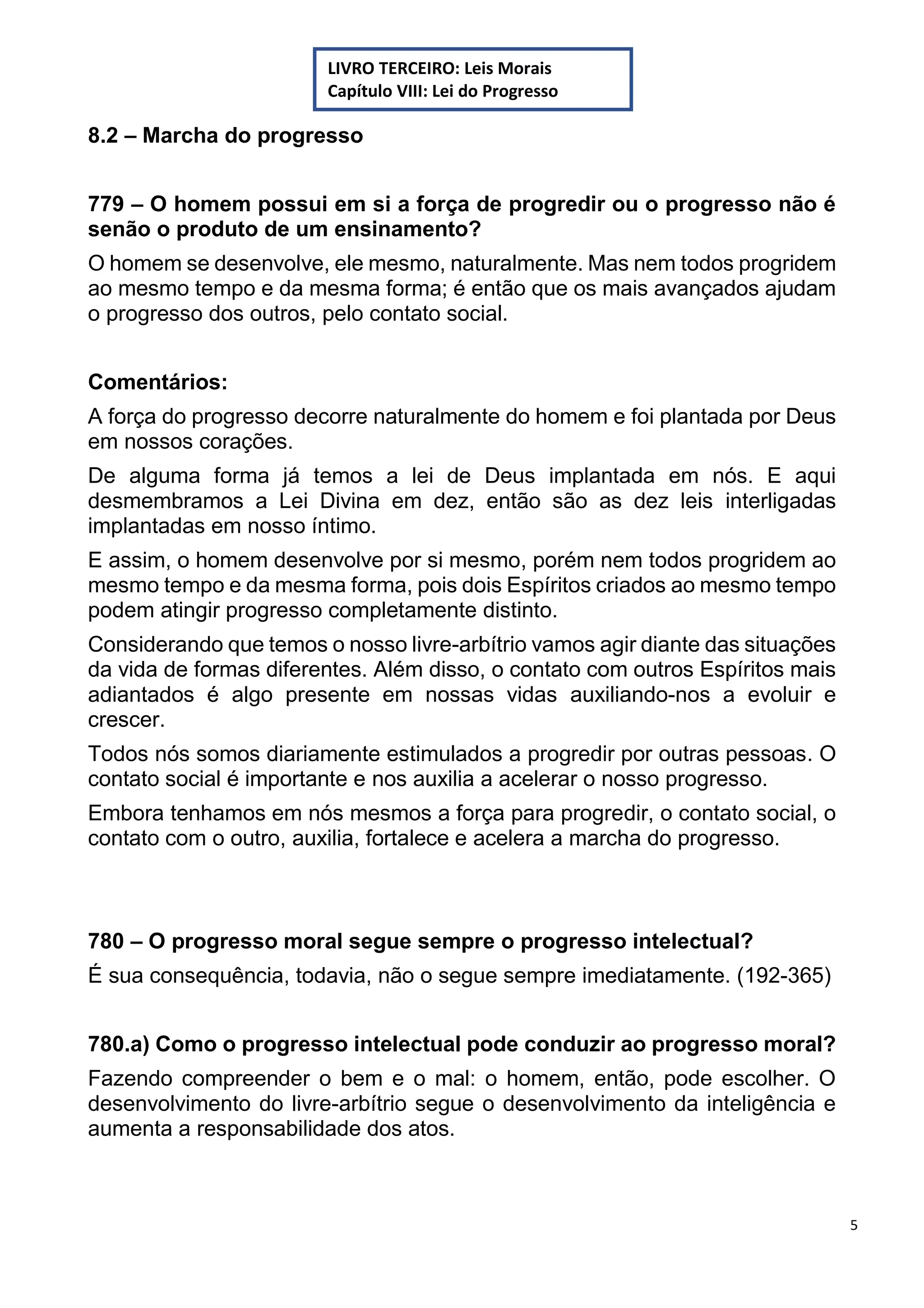 5
8.2 – Marcha do progresso
779 – O homem possui em si a força de progredir ou o progresso não é
senão o produto de um ensinamento?
O homem se desenvolve, ele mesmo, naturalmente. Mas nem todos progridem
ao mesmo tempo e da mesma forma; é então que os mais avançados ajudam
o progresso dos outros, pelo contato social.
Comentários:
A força do progresso decorre naturalmente do homem e foi plantada por Deus
em nossos corações.
De alguma forma já temos a lei de Deus implantada em nós. E aqui
desmembramos a Lei Divina em dez, então são as dez leis interligadas
implantadas em nosso íntimo.
E assim, o homem desenvolve por si mesmo, porém nem todos progridem ao
mesmo tempo e da mesma forma, pois dois Espíritos criados ao mesmo tempo
podem atingir progresso completamente distinto.
Considerando que temos o nosso livre-arbítrio vamos agir diante das situações
da vida de formas diferentes. Além disso, o contato com outros Espíritos mais
adiantados é algo presente em nossas vidas auxiliando-nos a evoluir e
crescer.
Todos nós somos diariamente estimulados a progredir por outras pessoas. O
contato social é importante e nos auxilia a acelerar o nosso progresso.
Embora tenhamos em nós mesmos a força para progredir, o contato social, o
contato com o outro, auxilia, fortalece e acelera a marcha do progresso.
780 – O progresso moral segue sempre o progresso intelectual?
É sua consequência, todavia, não o segue sempre imediatamente. (192-365)
780.a) Como o progresso intelectual pode conduzir ao progresso moral?
Fazendo compreender o bem e o mal: o homem, então, pode escolher. O
desenvolvimento do livre-arbítrio segue o desenvolvimento da inteligência e
aumenta a responsabilidade dos atos.
LIVRO TERCEIRO: Leis Morais
Capítulo VIII: Lei do Progresso
 