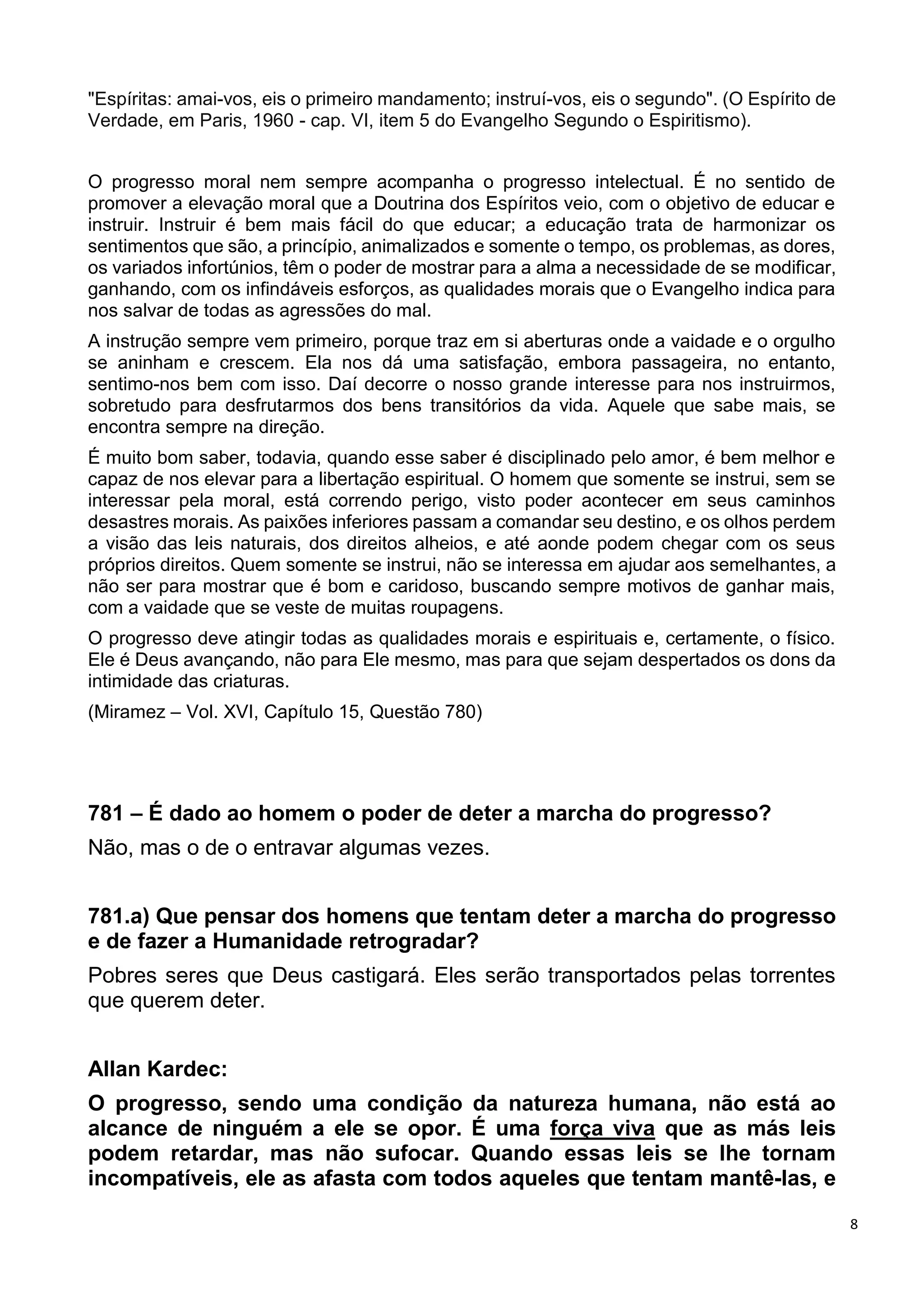 8
"Espíritas: amai-vos, eis o primeiro mandamento; instruí-vos, eis o segundo". (O Espírito de
Verdade, em Paris, 1960 - cap. VI, item 5 do Evangelho Segundo o Espiritismo).
O progresso moral nem sempre acompanha o progresso intelectual. É no sentido de
promover a elevação moral que a Doutrina dos Espíritos veio, com o objetivo de educar e
instruir. Instruir é bem mais fácil do que educar; a educação trata de harmonizar os
sentimentos que são, a princípio, animalizados e somente o tempo, os problemas, as dores,
os variados infortúnios, têm o poder de mostrar para a alma a necessidade de se modificar,
ganhando, com os infindáveis esforços, as qualidades morais que o Evangelho indica para
nos salvar de todas as agressões do mal.
A instrução sempre vem primeiro, porque traz em si aberturas onde a vaidade e o orgulho
se aninham e crescem. Ela nos dá uma satisfação, embora passageira, no entanto,
sentimo-nos bem com isso. Daí decorre o nosso grande interesse para nos instruirmos,
sobretudo para desfrutarmos dos bens transitórios da vida. Aquele que sabe mais, se
encontra sempre na direção.
É muito bom saber, todavia, quando esse saber é disciplinado pelo amor, é bem melhor e
capaz de nos elevar para a libertação espiritual. O homem que somente se instrui, sem se
interessar pela moral, está correndo perigo, visto poder acontecer em seus caminhos
desastres morais. As paixões inferiores passam a comandar seu destino, e os olhos perdem
a visão das leis naturais, dos direitos alheios, e até aonde podem chegar com os seus
próprios direitos. Quem somente se instrui, não se interessa em ajudar aos semelhantes, a
não ser para mostrar que é bom e caridoso, buscando sempre motivos de ganhar mais,
com a vaidade que se veste de muitas roupagens.
O progresso deve atingir todas as qualidades morais e espirituais e, certamente, o físico.
Ele é Deus avançando, não para Ele mesmo, mas para que sejam despertados os dons da
intimidade das criaturas.
(Miramez – Vol. XVI, Capítulo 15, Questão 780)
781 – É dado ao homem o poder de deter a marcha do progresso?
Não, mas o de o entravar algumas vezes.
781.a) Que pensar dos homens que tentam deter a marcha do progresso
e de fazer a Humanidade retrogradar?
Pobres seres que Deus castigará. Eles serão transportados pelas torrentes
que querem deter.
Allan Kardec:
O progresso, sendo uma condição da natureza humana, não está ao
alcance de ninguém a ele se opor. É uma força viva que as más leis
podem retardar, mas não sufocar. Quando essas leis se lhe tornam
incompatíveis, ele as afasta com todos aqueles que tentam mantê-las, e
 