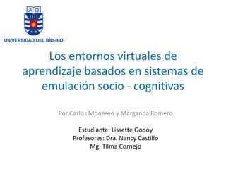 Los entornos virtuales de
aprendizaje basados en sistemas de
   emulación socio - cognitivas

      Por Carlos Monereo y Marganda Romero

            Estudiante: Lissette Godoy
          Profesores: Dra. Nancy Castillo
                Mg. Tilma Cornejo
 