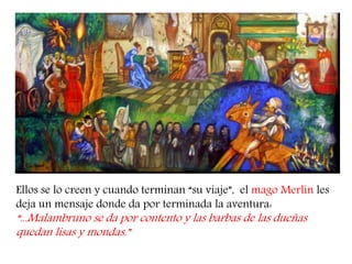 Ellos se lo creen y cuando terminan “su viaje”, el mago Merlín les deja un mensaje donde da por terminada la aventura: “...Malambruno se da por contento y las barbas de las dueñas quedan lisas y mondas.”  