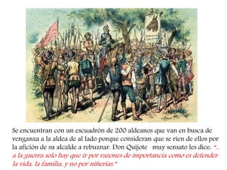 Se encuentran con un escuadrón de 200 aldeanos que van en busca de venganza a la aldea de al lado porque consideran que se ríen de ellos por la afición de su alcalde a rebuznar. Don Quijote muy sensato les dice: “... a la guerra solo hay que ir por razones de importancia como es defender la vida, la familia, y no por niñerías.”  