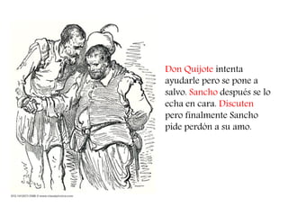 Don Quijote intenta ayudarle pero se pone a salvo. Sancho después se lo echa en cara. Discuten pero finalmente Sancho pide perdón a su amo.  