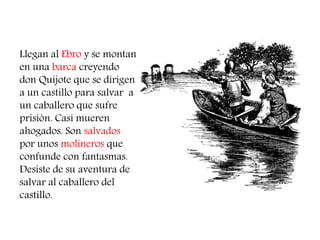 Llegan al Ebro y se montan en una barca creyendo don Quijote que se dirigen a un castillo para salvar a un caballero que sufre prisión. Casi mueren ahogados. Son salvados por unos molineros que confunde con fantasmas. Desiste de su aventura de salvar al caballero del castillo.  