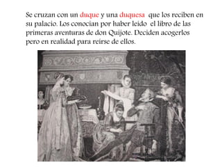 Se cruzan con un duque y una duquesa que los reciben en su palacio. Los conocían por haber leído el libro de las primeras aventuras de don Quijote. Deciden acogerlos pero en realidad para reírse de ellos.  