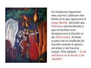 Los duqueses organizan una cacería y planean una burla en la que aparecerá el mago Merlín diciendo que Dulcinea está hechizada y que su hechizo solo desaparecerá si Sancho se da 3000 azotes. Al final, acepta con la condición de hacerlo cuando él quiera , sin plazo y sin hacerse sangre. Don Quijote “...le da mil besos en la frente y las mejillas”.  