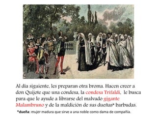 Al día siguiente, les preparan otra broma. Hacen creer a don Quijote que una condesa, la condesa Trifaldi, le busca para que le ayude a librarse del malvado gigante Malambruno y de la maldición de sus dueñas* barbudas. 
*dueña: mujer madura que sirve a una noble como dama de compañía.  