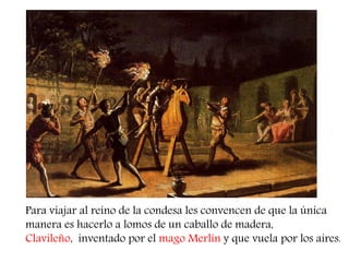Para viajar al reino de la condesa les convencen de que la única manera es hacerlo a lomos de un caballo de madera, 
Clavileño, inventado por el mago Merlín y que vuela por los aires.  