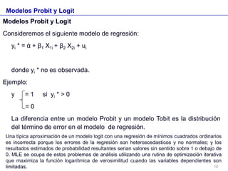 Modelos Probit y Logit
Modelos Probit y Logit
Consideremos el siguiente modelo de regresión:
yi * = ά + β1 X1i + β2 X2i + ui
donde yi * no es observada.
Ejemplo:
y = 1 si yi * > 0
= 0
La diferencia entre un modelo Probit y un modelo Tobit es la distribución
del término de error en el modelo de regresión.
Una típica aproximación de un modelo logit con una regresión de mínimos cuadrados ordinarios
es incorrecta porque los errores de la regresión son heteroscedasticos y no normales; y los
resultados estimados de probabilidad resultantes serian valores sin sentido sobre 1 o debajo de
0. MLE se ocupa de estos problemas de análisis utilizando una rutina de optimización iterativa
que maximiza la función logarítmica de verosimilitud cuando las variables dependientes son
limitadas. 10
 