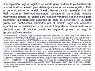 Una regresión Logit o Logística es usada para predecir la probabilidad de
ocurrencia de un evento para datos ajustados a una curva logística. Esto
es generalizado en el modelo lineal utilizado para la regresión binomial.
MLE (maximum likelihood estimators) aplicado en un análisis logístico
multivariado binario es usado para modelar variables dependientes para
determinar la probabilidad esperada de éxito de pertenecer a un cierto
grupo. Los coeficientes estimados por el modelo Logit son cocientes
logarítmicos de probabilidad, y no pueden interpretarse directamente como
probabilidades. Un rápido calculo es requerido primero y luego la
aproximación es sencilla.
Específicamente, el modelo Logit es especificado como Estimado Y= LN[Pi/(1–Pi)] o en cambio, Pi =
EXP(Estimado Y)/(1+EXP(Y Estimado)), y los coeficientes βi son cocientes logarítmicos de probabilidad, a
fin de tomar el antilogaritmo o EXP(βi) obtenemos los cocientes de probabilidad de Pi/(1–Pi). Esto significa
que un incremento en una unidad de βi incrementa la probabilidad en este monto. Finalmente, la tasa de
cambio en la probabilidad dP/dX = βiPi(1–Pi). El Error Estándar mide la precisión de los coeficientes, y la
t-estadística son los coeficientes de cada Coeficiente respecto a sus errores estándar, los cuales son
usados en la prueba de hipótesis para calcular el nivel de significancia de cada parámetro estimado. Para
estimar la probabilidad éxito de pertenecer a un grupo especifico (p. ej., predecir si un fumador
desarrollara complicaciones pulmonares dado el monto de cigarrillos consumidos por año), simplemente
calcule el valor Estimado Y utilizando los coeficientes MLE. Por ejemplo, si el modelo es Y = 1.1 + 0.005
(Cigarrillos) entonces para una persona que fume 100 paquetes de cigarrillos por año tiene un Y Estimado
de 1.1 + 0.005(100) = 1.6. Después, calcule la inversa del antilogaritmo para el valor encontrado
previamente de probabilidad EXP(Y Estimado)/[1 + EXP(Y Estimado)] = EXP(1.6)/(1+ EXP(1.6)) = 0.8320.
Por lo tanto una persona tiene un 82.20% de probabilidad de desarrollar algun tipo de complicación
pulmonar en vida.
11
 