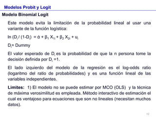 Modelos Probit y Logit
Modelo Binomial Logit
Este modelo evita la limitación de la probabilidad lineal al usar una
variante de la función logística:
ln (Di / (1-Di) = ά + β1 X1i + β2 X2i + ui
Di= Dummy
El valor esperado de Di es la probabilidad de que la n persona tome la
decisión definida por Di =1.
El lado izquierdo del modelo de la regresión es el log-odds ratio
(logaritmo del ratio de probabilidades) y es una función lineal de las
variables independientes.
Limites: 1) El modelo no se puede estimar por MCO (OLS) y la técnica
de máxima verosimilitud es empleada. Método interactivo de estimación el
cual es ventajoso para ecuaciones que son no lineales (necesitan muchos
datos).
12
 