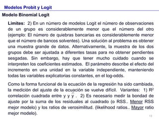 Modelos Probit y Logit
Modelo Binomial Logit
Limites: 2) En un número de modelos Logit el número de observaciones
de un grupo es considerablemente menor que el número del otro
(ejemplo: El número de quiebras bancarias es considerablemente menor
que el número de bancos solventes). Una solución al problema es obtener
una muestra grande de datos. Alternativamente, la muestra de los dos
grupos debe ser ajustada a diferentes tasas para no obtener pendientes
sesgadas. Sin embargo, hay que tener mucho cuidado cuando se
interpreten los coeficientes estimados. El parámetro describe el efecto del
incremento en una unidad en la variable independiente, manteniendo
todas las variables explicatorias constantes, en el log-odds.
Como la forma funcional de la ecuación de la regresión ha sido cambiada,
la medición del ajuste de la ecuación se vuelve difícil. Variantes: 1) R2
correlación cuadrada entre y y y . 2) Es necesario medir la bondad de
ajuste por la suma de los residuales al cuadrado (o RSS.. Menor RSS
mejor modelo) y los ratios de verosimilitud. (likelihood ratios.. Mayor ratio
mejor modelo). 13
 