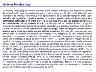 Modelos Probit y Logit
Un modelo Probit (algunas veces conocido como modelo Normit) es una alternativa popular
de especificación para un modelo binario en cual emplea una función probit utilizando una
estimación de máxima verosimilitud y la aproximación es la llamada regresión probit. Los
modelos de regresión Logística tienden a producir predicciones similares, pero sus
parámetros estimados son entre 1.6 y 1.8 veces más altos que los correspondientes a
los coeficientes de un modelo Probit. La elección de un modelo Probit o Logit es
enteramente relacionado con la conveniencia particular, y la principal distinción entre ambos
se basa en el hecho que la distribución logística (logit) tiene una mayor curtosis (colas
gordas) para tener en cuenta en los valores extremos. Por ejemplo, suponga que una
familia tiene la decisión de adquirir una vivienda y su respuesta es una variable binaria
(comprar o no comprar la vivienda) y depende de una serie de variables independientes Xi
como son el ingreso, la edad, tal que Ii = β0 + β1X1 +...+ βnXn, donde el mayor valor de li,
significa una mayor probabilidad de ser propietario de la vivienda. Para cada familia, existe un
umbral crítico I*, donde si es superado la casa es comprada por alguien más, es decir, la casa
no es comprada, y la probabilidad de salida (P) se asume distribuida normalmente, tal que
Pi=CDF(I) utilizando una función de distribución acumulada normal estándar (CDF). Por lo
tanto, usa los coeficientes estimados exactamente igual a los de un modelo de regresión,
utilizando el valor Estimado Y, y aplicar la distribución normal estándar (usted puede usar la
función Excel DISTR.NORM.ESTAND o la herramienta de Análisis de Distribución
seleccionando la distribución Normal y ajustando la media en 0 y la desviación estándar en
1). Finalmente, para obtener un Probit o unidad de probabilidad, defina li + 5 (esto es porque
siempre la probabilidad Pi < 0.5, el estimado li es negativo, debido al hecho que la distribución
normal es simétrica alrededor de una media de cero).
15
 