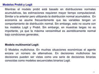 Modelos Probit y Logit
Mientras el modelo probit está basado en distribuciones normales
acumulativas, las estimaciones requieren mayor tiempo computacional.
Similar a la anterior pero utilizando la distribución normal acumulativa. En
economía se asume frecuentemente que las variables tengan un
comportamiento de distribución normal. Sin embargo, esto no ocurre con
los modelos Logit y Probit. Sin embargo, en muestras largas no es
importante, ya que la máxima verosimilitud es asintóticamente normal
bajo condiciones generales.
Modelo multinomial Logit:
O Modelos multichoice. En muchas situaciones económicas el agente
encara un número de alternativas. En decisiones multichoice las
decisiones pueden ser vistas como una serie de decisiones binarias
conocidas como modelos secuenciales binarios Logit.
16
 