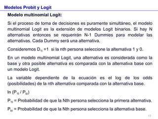Modelos Probit y Logit
Modelo multinomial Logit:
Si el proceso de toma de decisiones es puramente simultáneo, el modelo
multinomial Logit es la extensión de modelos Logit binarios. Si hay N
alternativas entonces se requerirán N-1 Dummies para modelar las
alternativas. Cada Dummy será una alternativa.
Consideremos D1i =1 si la nth persona seleccione la alternativa 1 y 0.
En un modelo multinomial Logit, una alternativa es considerada como la
base y otra posible alternativa es comparada con la alternativa base con
un modelo Logit.
La variable dependiente de la ecuación es el log de los odds
(posibilidades) de la nth alternativa comparada con la alternativa base.
ln (P1t / Pbi)
P1t = Probabilidad de que la Nth persona selecciona la primera alternativa.
Pbi = Probabilidad de que la Nth persona selecciona la alternativa base.
17
 