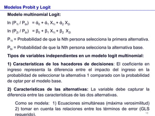 Modelos Probit y Logit
Modelo multinomial Logit:
ln (P1i / Pbi) = ά0 + ά1 X1i + ά2 X2i
ln (P2i / Pbi) = β0 + β1 X1i + β2 X2i
P1t = Probabilidad de que la Nth persona selecciona la primera alternativa.
Pbi = Probabilidad de que la Nth persona selecciona la alternativa base.
Tipos de variables independientes en un modelo logit multinomial:
1) Características de los hacedores de decisiones: El coeficiente en
ingreso representa la diferencia entre el impacto del ingreso en la
probabilidad de seleccionar la alternativa 1 comparado con la probabilidad
de optar por el modelo base.
2) Características de las alternativas: La variable debe capturar la
diferencia entre las características de las dos alternativas.
Como se modela: 1) Ecuaciones simultáneas (máxima verosimilitud)
2) tomar en cuenta las relaciones entre los términos de error (GLS
requerido). 18
 