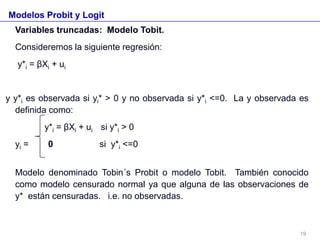 Modelos Probit y Logit
Variables truncadas: Modelo Tobit.
Consideremos la siguiente regresión:
y*i = βXi + ui
y y*i es observada si yi* > 0 y no observada si y*i <=0. La y observada es
definida como:
y*i = βXi + ui si y*i > 0
yi = 0 si y*i <=0
Modelo denominado Tobin´s Probit o modelo Tobit. También conocido
como modelo censurado normal ya que alguna de las observaciones de
y* están censuradas. i.e. no observadas.
19
 