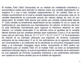 El modelo Tobit (Tobit Censurado) es un método de modelación biométrica y
econométrica usada para describir la relación entre una variable dependiente no-
negativa Yi y una o más variables independientes Xi. Un modelo Tobit es un
modelo econométrico en el cual la variable dependiente es censurada; esto es, la
variable dependiente es censurada porque los valores debajo de cero no son
observados. El modelo Tobit asume que existe una variable inobservable latente
Y*. Esta variable es linealmente dependiente de las variables Xi vía un vector de
coeficientes βi, que determina sus interrelaciones. En adición, el término del error
Ui está distribuido normalmente para capturar la influencia aleatoria en esta
relación. La variable observable Yi es definida como la igualdad de la variable
latente siempre que las variables latentes sean superiores a cero y Yi es asumido
como cero en otro caso. Esto es, Yi = Y* si Y* > 0 y Yi = 0 si Y* = 0. Si el parámetro
de relación βi es estimado utilizando una regresión de mínimos cuadrados
ordinarios de los observados Yi en Xi, los estimadores de la regresión calculada
son inconsistentes y el coeficiente de la pendiente se encuentra insesgada hacia
abajo y el intercepto insesgado hacia arriba. Únicamente el MLE podría ser
consistente para un modelo Tobit. En el modelo Tobit, se tiene un complemento
estadístico llamado Sigma, el cual el equivalente al error estándar de la estimación
en una regresión de mínimos cuadrados ordinarios y los coeficientes estimados
son usados en el mismo sentido que en el análisis de regresión.
20
 
