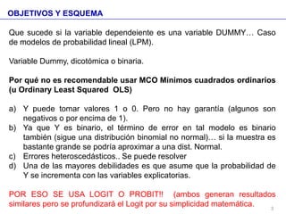 OBJETIVOS Y ESQUEMA
Que sucede si la variable dependeiente es una variable DUMMY… Caso
de modelos de probabilidad lineal (LPM).
Variable Dummy, dicotómica o binaria.
Por qué no es recomendable usar MCO Mínimos cuadrados ordinarios
(u Ordinary Least Squared OLS)
a) Y puede tomar valores 1 o 0. Pero no hay garantía (algunos son
negativos o por encima de 1).
b) Ya que Y es binario, el término de error en tal modelo es binario
también (sigue una distribución binomial no normal)… si la muestra es
bastante grande se podría aproximar a una dist. Normal.
c) Errores heteroscedásticos.. Se puede resolver
d) Una de las mayores debilidades es que asume que la probabilidad de
Y se incrementa con las variables explicatorias.
POR ESO SE USA LOGIT O PROBIT!! (ambos generan resultados
similares pero se profundizará el Logit por su simplicidad matemática. 3
 