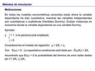 Métodos de simulación
Motivaciones
En todos los modelos econométricos conocidos hasta ahora la variable
dependiente ha sido cuantitativa, mientras las variables independientes
son cuantitativas o cualitativas (Variables Dummy). Existen instancias en
economía donde la variable dependiente es una variable Dummy.
Ejemplo:
y = 1 si la persona está empleada
= 0
Consideremos el modelo de regresión: yi = βXi + ui
Con E(ui) = 0. La expectativa condicional está dada por: E(yi|Xi) = βXi
Asumiendo que E(ui) = 0 la probabilidad del término de error están dadas
por (1- βXi ) y βXi
7
 