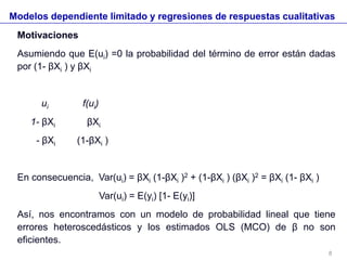Modelos dependiente limitado y regresiones de respuestas cualitativas
Motivaciones
Asumiendo que E(ui) =0 la probabilidad del término de error están dadas
por (1- βXi ) y βXi
ui f(ui)
1- βXi βXi
- βXi (1-βXi )
En consecuencia, Var(ui) = βXi (1-βXi )2 + (1-βXi ) (βXi )2 = βXi (1- βXi )
Var(ui) = E(yi) [1- E(yi)]
Así, nos encontramos con un modelo de probabilidad lineal que tiene
errores heteroscedásticos y los estimados OLS (MCO) de β no son
eficientes.
8
 