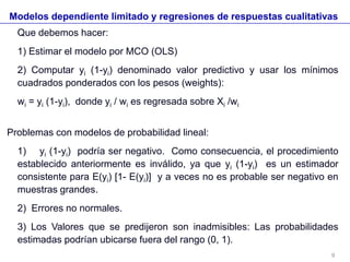 Modelos dependiente limitado y regresiones de respuestas cualitativas
Que debemos hacer:
1) Estimar el modelo por MCO (OLS)
2) Computar yi (1-yi) denominado valor predictivo y usar los mínimos
cuadrados ponderados con los pesos (weights):
wi = yi (1-yi), donde yi / wi es regresada sobre Xi /wi
Problemas con modelos de probabilidad lineal:
1) yi (1-yi) podría ser negativo. Como consecuencia, el procedimiento
establecido anteriormente es inválido, ya que yi (1-yi) es un estimador
consistente para E(yi) [1- E(yi)] y a veces no es probable ser negativo en
muestras grandes.
2) Errores no normales.
3) Los Valores que se predijeron son inadmisibles: Las probabilidades
estimadas podrían ubicarse fuera del rango (0, 1).
9
 