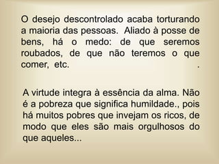 O desejo descontrolado acaba torturando
a maioria das pessoas. Aliado à posse de
bens, há o medo: de que seremos
roubados, de que não teremos o que
comer, etc. .
A virtude integra à essência da alma. Não
é a pobreza que significa humildade., pois
há muitos pobres que invejam os ricos, de
modo que eles são mais orgulhosos do
que aqueles...
 