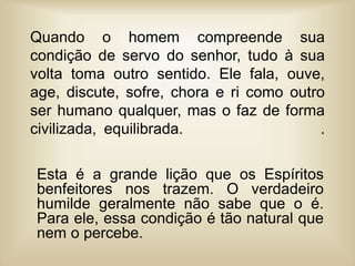 Quando o homem compreende sua
condição de servo do senhor, tudo à sua
volta toma outro sentido. Ele fala, ouve,
age, discute, sofre, chora e ri como outro
ser humano qualquer, mas o faz de forma
civilizada, equilibrada. .
Esta é a grande lição que os Espíritos
benfeitores nos trazem. O verdadeiro
humilde geralmente não sabe que o é.
Para ele, essa condição é tão natural que
nem o percebe.
 