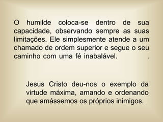 O humilde coloca-se dentro de sua
capacidade, observando sempre as suas
limitações. Ele simplesmente atende a um
chamado de ordem superior e segue o seu
caminho com uma fé inabalável. .
Jesus Cristo deu-nos o exemplo da
virtude máxima, amando e ordenando
que amássemos os próprios inimigos.
 