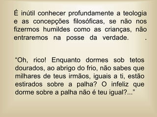 É inútil conhecer profundamente a teologia
e as concepções filosóficas, se não nos
fizermos humildes como as crianças, não
entraremos na posse da verdade. .
“Oh, rico! Enquanto dormes sob tetos
dourados, ao abrigo do frio, não sabes que
milhares de teus irmãos, iguais a ti, estão
estirados sobre a palha? O infeliz que
dorme sobre a palha não é teu igual?...”
 