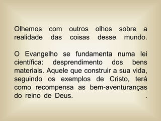 Olhemos com outros olhos sobre a
realidade das coisas desse mundo.
O Evangelho se fundamenta numa lei
científica: desprendimento dos bens
materiais. Aquele que construir a sua vida,
seguindo os exemplos de Cristo, terá
como recompensa as bem-aventuranças
do reino de Deus. .
 