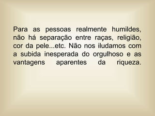 Para as pessoas realmente humildes,
não há separação entre raças, religião,
cor da pele...etc. Não nos iludamos com
a subida inesperada do orgulhoso e as
vantagens aparentes da riqueza.
 