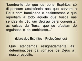 “Lembra-te de que os bons Espíritos só
dispensam assistência aos que servem a
Deus com humildade e desinteresse e que
repudiam a todo aquele que busca nas
sendas do céu um degrau para conquistar
as coisas da Terra; que se afastam do
orgulhoso e do ambicioso...” .
Que atendamos resignadamente às
determinações da vontade de Deus a
nosso respeito.
(Livro dos Espíritos - Prolegômenos)
 
