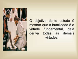 O objetivo deste estudo é
mostrar que a humildade é a
virtude fundamental, dela
deriva todas as demais
virtudes.
 