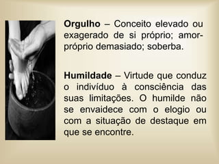 Orgulho – Conceito elevado ou
exagerado de si próprio; amor-
próprio demasiado; soberba.
Humildade – Virtude que conduz
o indivíduo à consciência das
suas limitações. O humilde não
se envaidece com o elogio ou
com a situação de destaque em
que se encontre.
 
