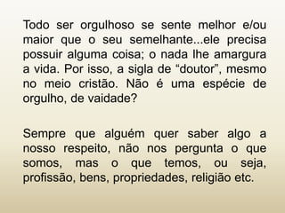 Todo ser orgulhoso se sente melhor e/ou
maior que o seu semelhante...ele precisa
possuir alguma coisa; o nada lhe amargura
a vida. Por isso, a sigla de “doutor”, mesmo
no meio cristão. Não é uma espécie de
orgulho, de vaidade?
Sempre que alguém quer saber algo a
nosso respeito, não nos pergunta o que
somos, mas o que temos, ou seja,
profissão, bens, propriedades, religião etc.
 