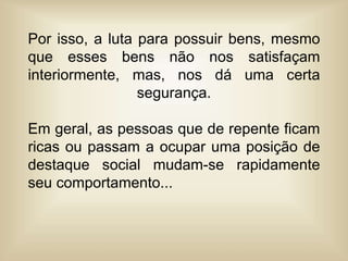 Por isso, a luta para possuir bens, mesmo
que esses bens não nos satisfaçam
interiormente, mas, nos dá uma certa
segurança.
Em geral, as pessoas que de repente ficam
ricas ou passam a ocupar uma posição de
destaque social mudam-se rapidamente
seu comportamento...
 