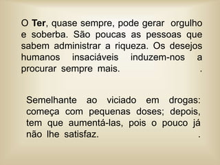 O Ter, quase sempre, pode gerar orgulho
e soberba. São poucas as pessoas que
sabem administrar a riqueza. Os desejos
humanos insaciáveis induzem-nos a
procurar sempre mais. .
Semelhante ao viciado em drogas:
começa com pequenas doses; depois,
tem que aumentá-las, pois o pouco já
não lhe satisfaz. .
 