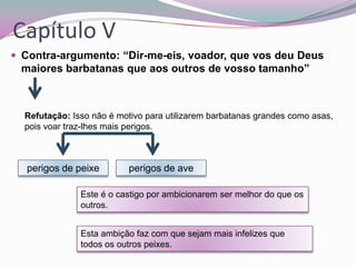 Capítulo V
 Contra-argumento: “Dir-me-eis, voador, que vos deu Deus

maiores barbatanas que aos outros de vosso tamanho”

Refutação: Isso não é motivo para utilizarem barbatanas grandes como asas,
pois voar traz-lhes mais perigos.

perigos de peixe

perigos de ave

Este é o castigo por ambicionarem ser melhor do que os
outros.
Esta ambição faz com que sejam mais infelizes que
todos os outros peixes.

 